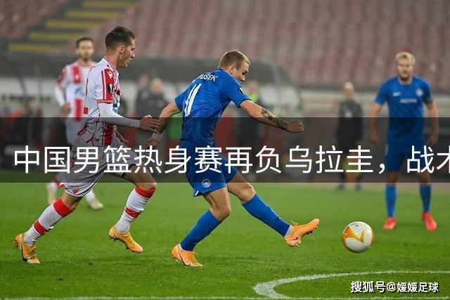 中国男篮热身赛再负乌拉圭，战术短板显现引质疑
