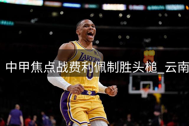 中甲焦点战费利佩制胜头槌 云南玉昆主场惜败成都蓉城