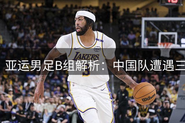 亚运男足B组解析：中国队遭遇"三面围剿" 突围需破三大难题