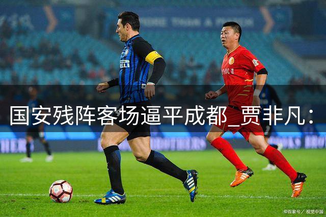国安残阵客场逼平成都 贾非凡：替补球员集体爆发回报教练信任