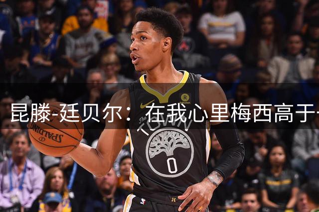 昆滕-廷贝尔：在我心里梅西高于一切；世界杯失点后被网暴过