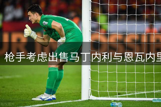 枪手考虑出售马丁内利与恩瓦内里 土耳其豪门展开谈判