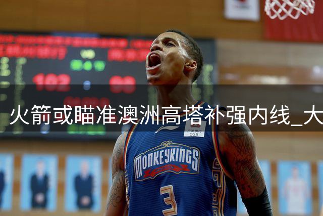 火箭或瞄准澳洲高塔补强内线 大学冠军队中锋成次轮优选