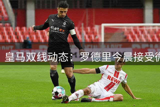 皇马双线动态：罗德里今晨接受微创治疗 迪奥曼德加盟进入倒计时
