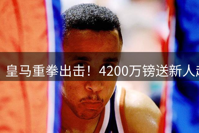 皇马重拳出击！4200万镑送新人赴英超，穆帅再添锋线猛将