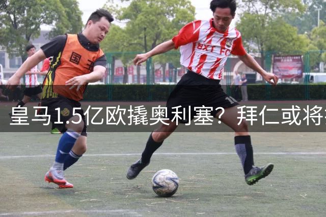 皇马1.5亿欧撬奥利塞？拜仁或将打破"非卖品"原则