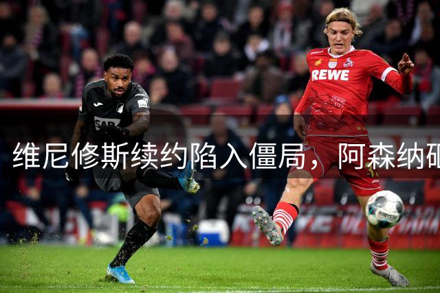 维尼修斯续约陷入僵局，阿森纳砸重金寻求破局