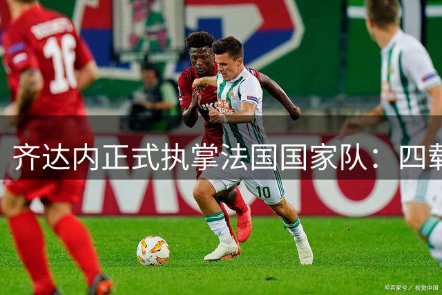 齐达内正式执掌法国国家队：四载征程剑指世界杯