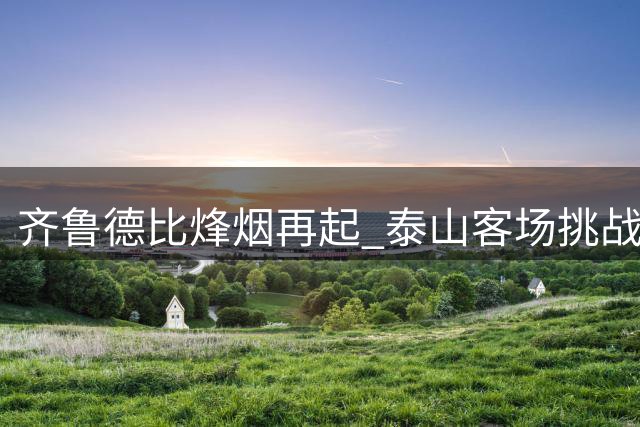 齐鲁德比烽烟再起 泰山客场挑战西海岸迎硬仗